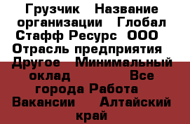 Грузчик › Название организации ­ Глобал Стафф Ресурс, ООО › Отрасль предприятия ­ Другое › Минимальный оклад ­ 18 000 - Все города Работа » Вакансии   . Алтайский край